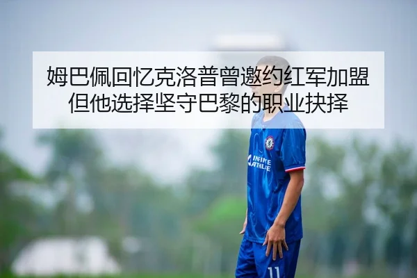 姆巴佩回忆克洛普曾邀约红军加盟 但他选择坚守巴黎的职业抉择